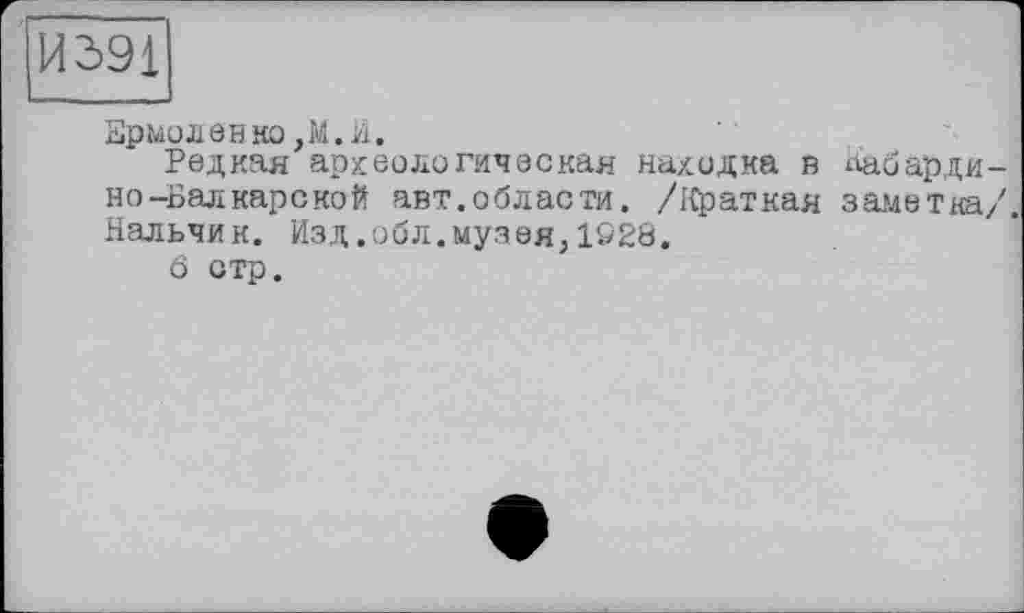 ﻿И391
Ермоленко,М.И.
Редкая археологическая находка в Кабардино-Балкарской авт.области. /Краткая заметка/. Нальчик. Изд.обл.музея,1928.
ö отр.